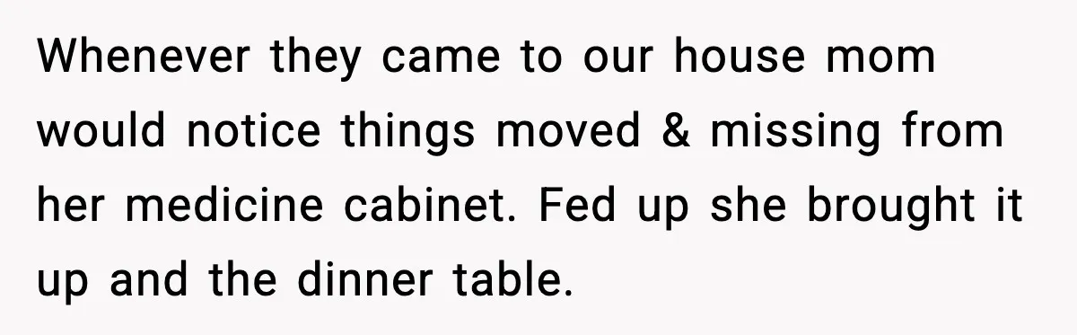 Whenever they came to our house mom would notice things moved & missing from her medicine cabinet. Fed up she brought it up and the dinner table.