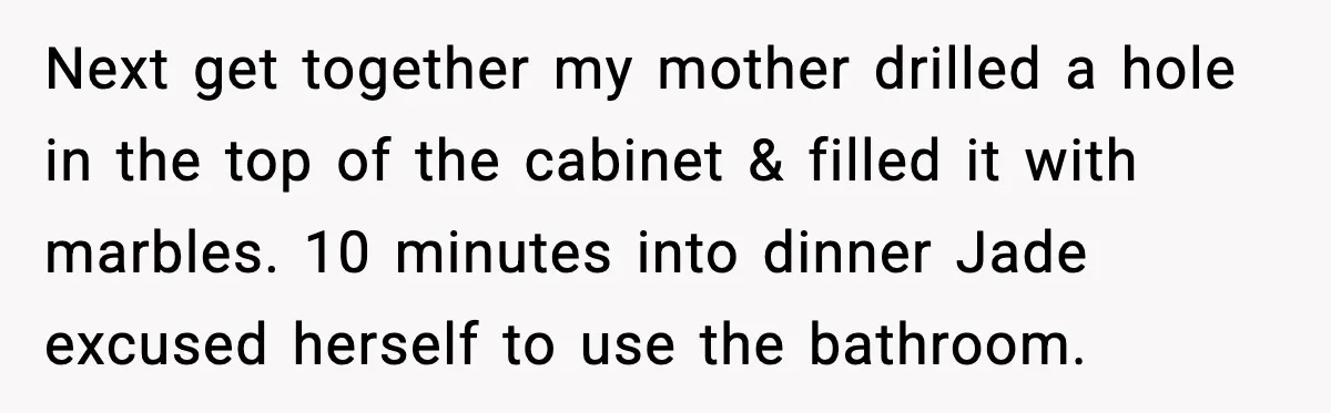 Next get together my mother drilled a hole in the top of the cabinet & filled it with marbles. 10 minutes into dinner Jade excused herself to use the bathroom.