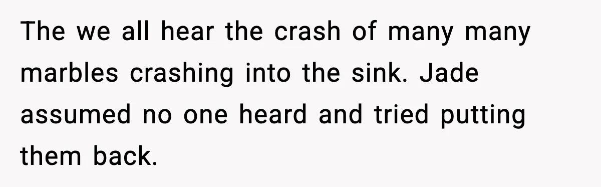 The we all hear the crash of many many marbles crashing into the sink. Jade assumed no one heard and tried putting them back.