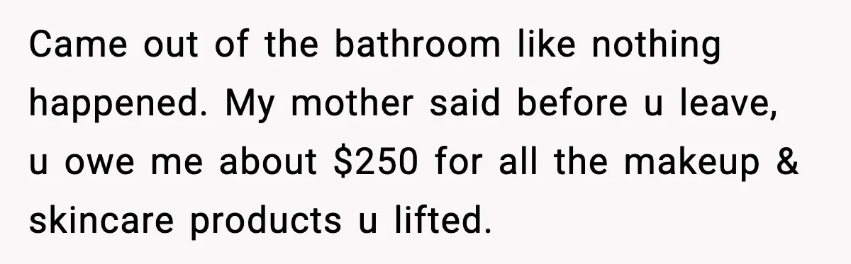 Came out of the bathroom like nothing happened. My mother said before u leave, u owe me about $250 for all the makeup & skincare products u lifted.