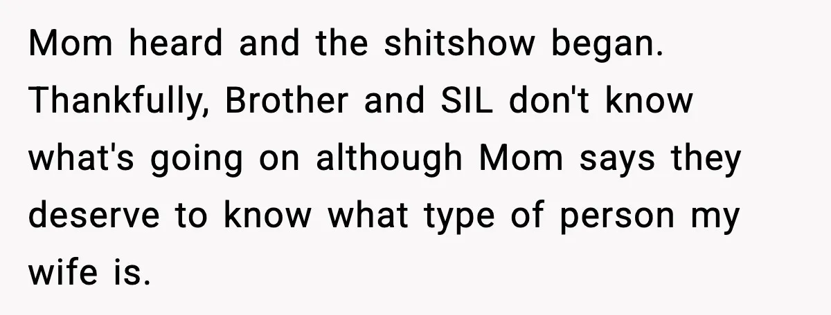 Husband Leaves Wife At Home After She Shows Up In White Dress Mom heard and the shitshow began. Thankfully, Brother and SIL don't know what's going on although Mom says they deserve to know what type of person my wife is.