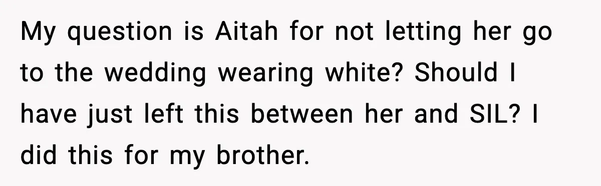 Husband Leaves Wife At Home After She Shows Up In White Dress My question is Aitah for not letting her go to the wedding wearing white? Should I have just left this between her and SIL? I did this for my brother.