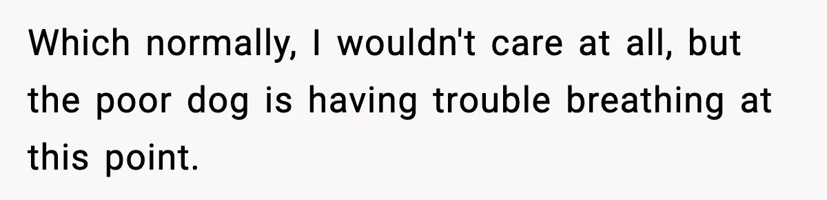 Which normally, I wouldn't care at all, but the poor dog is having trouble breathing at this point.