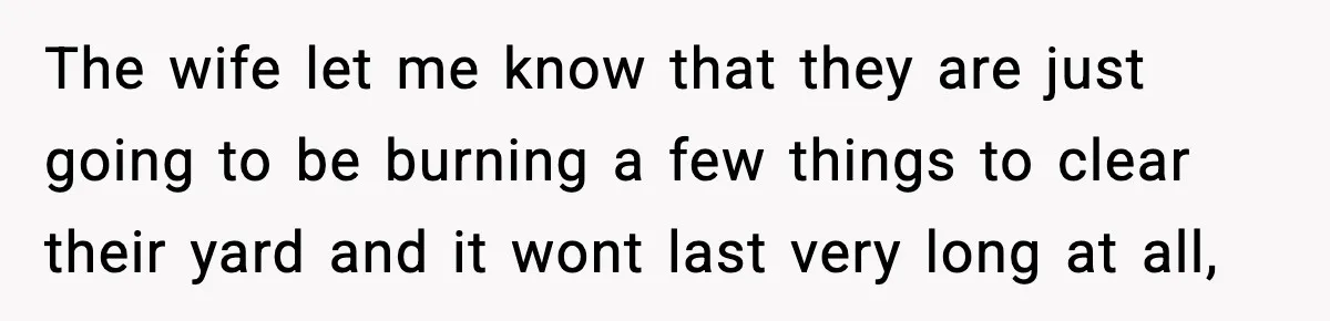 The wife let me know that they are just going to be burning a few things to clear their yard and it wont last very long at all,
