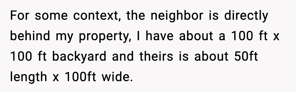 For some context, the neighbor is directly behind my property, I have about a 100 ft x 100 ft backyard and theirs is about 50ft length x 100ft wide.