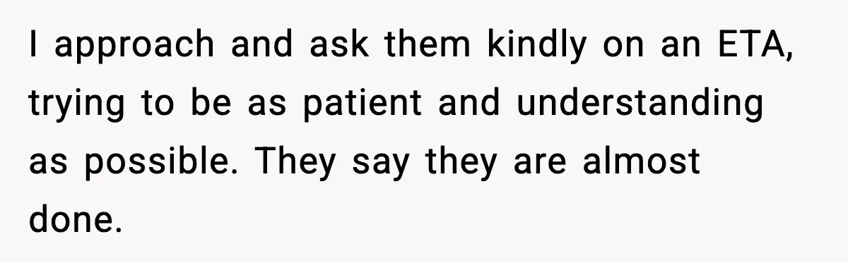 I approach and ask them kindly on an ETA, trying to be as patient and understanding as possible. They say they are almost done.