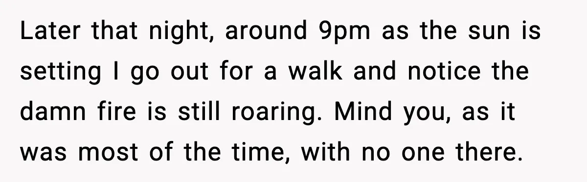 Later that night, around 9pm as the sun is setting I go out for a walk and notice the damn fire is still roaring. Mind you, as it was most...