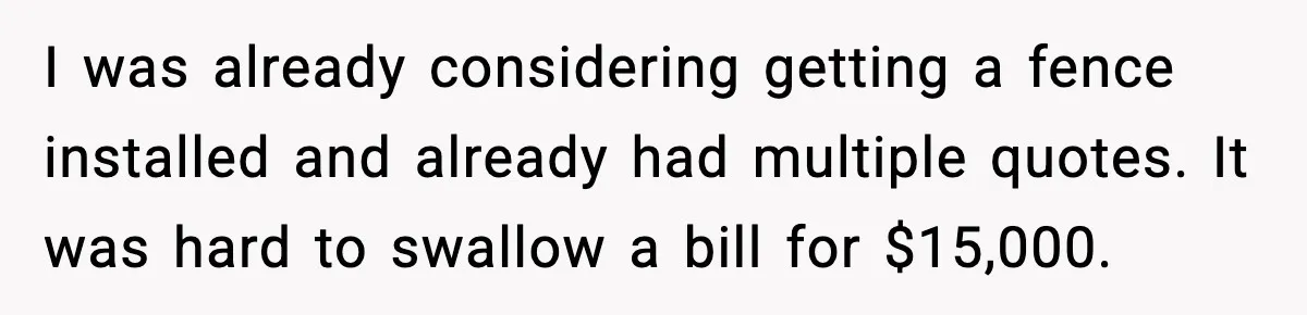I was already considering getting a fence installed and already had multiple quotes. It was hard to swallow a bill for $15,000.