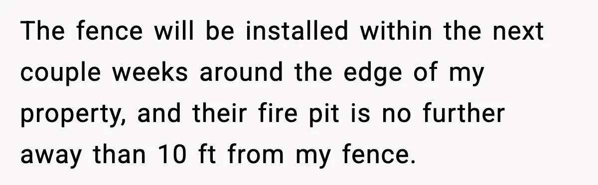 The fence will be installed within the next couple weeks around the edge of my property, and their fire pit is no further away than 10 ft from my fence.