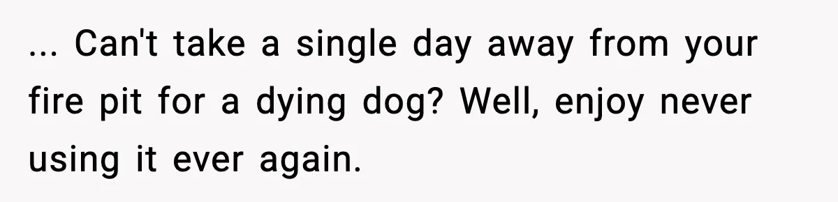 ... Can't take a single day away from your fire pit for a dying dog? Well, enjoy never using it ever again.
