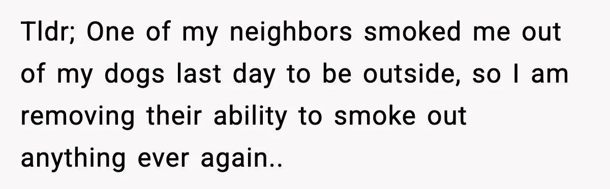 Tldr; One of my neighbors smoked me out of my dogs last day to be outside, so I am removing their ability to smoke out anything ever again..