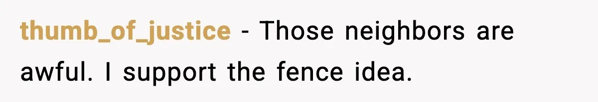 thumb_of_justice - Those neighbors are awful. I support the fence idea.