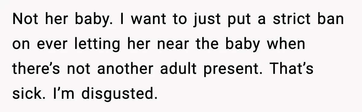 Not her baby. I want to just put a strict ban on ever letting her near the baby when there’s not another adult present. That’s sick. I’m disgusted.