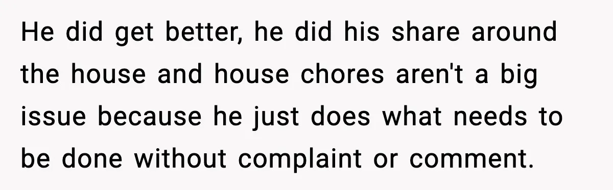 Woman Realizes Truth About Husband After Medical Scare At Home He did get better, he did his share around the house and house chores aren't a big issue because he just does what needs to be done without complaint or...