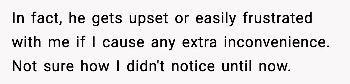 Woman Realizes Truth About Husband After Medical Scare At Home In fact, he gets upset or easily frustrated with me if I cause any extra inconvenience. Not sure how I didn't notice until now.