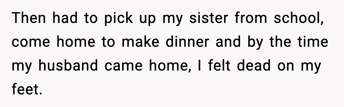 Woman Realizes Truth About Husband After Medical Scare At Home Then had to pick up my sister from school, come home to make dinner and by the time my husband came home, I felt dead on my feet.