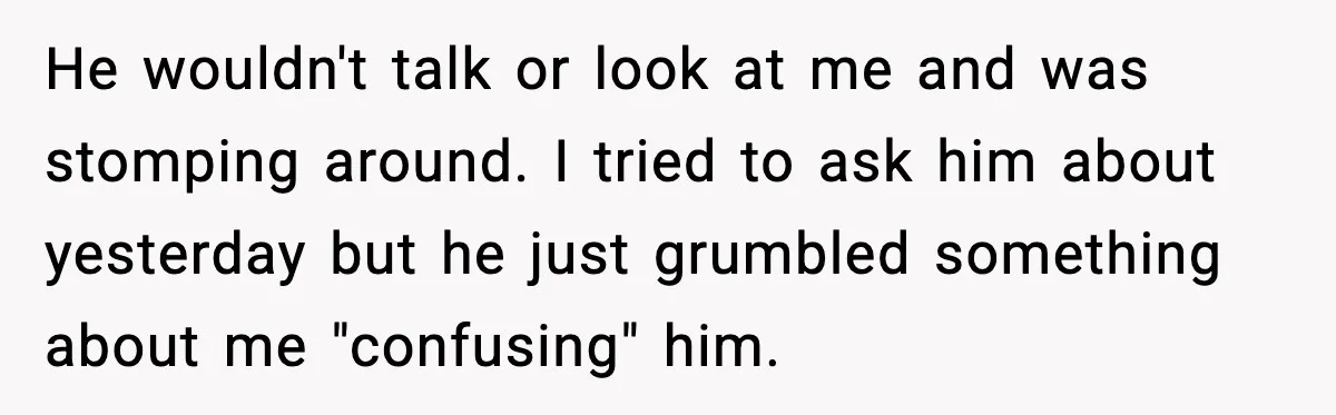 Woman Realizes Truth About Husband After Medical Scare At Home He wouldn't talk or look at me and was stomping around. I tried to ask him about yesterday but he just grumbled something about me "confusing" him.