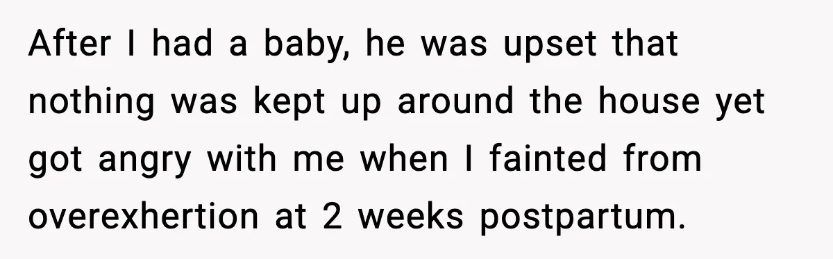 Woman Realizes Truth About Husband After Medical Scare At Home After I had a baby, he was upset that nothing was kept up around the house yet got angry with me when I fainted from overexhertion at 2 weeks postpartum.