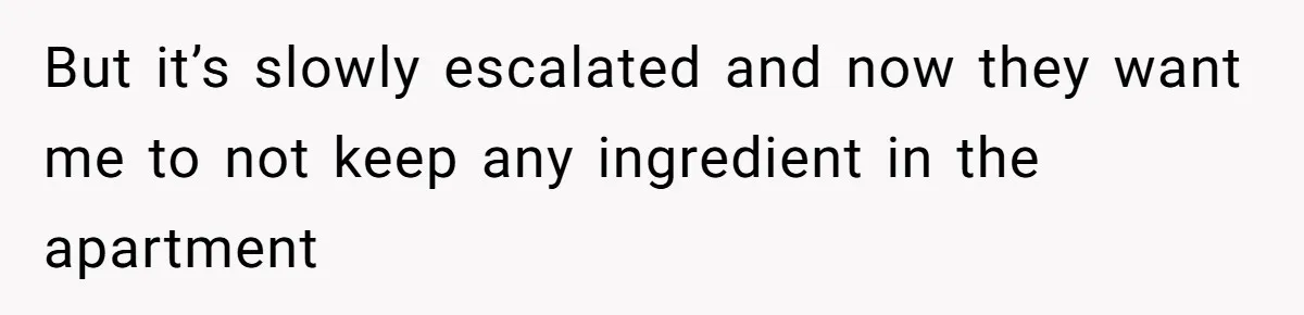 But it’s slowly escalated and now they want me to not keep any ingredient in the apartment