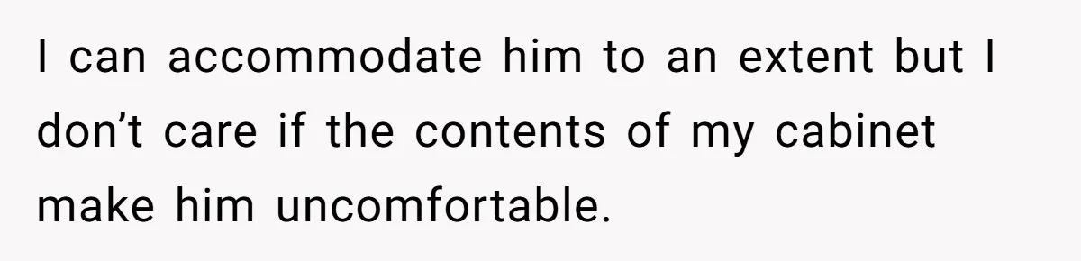 I can accommodate him to an extent but I don’t care if the contents of my cabinet make him uncomfortable.