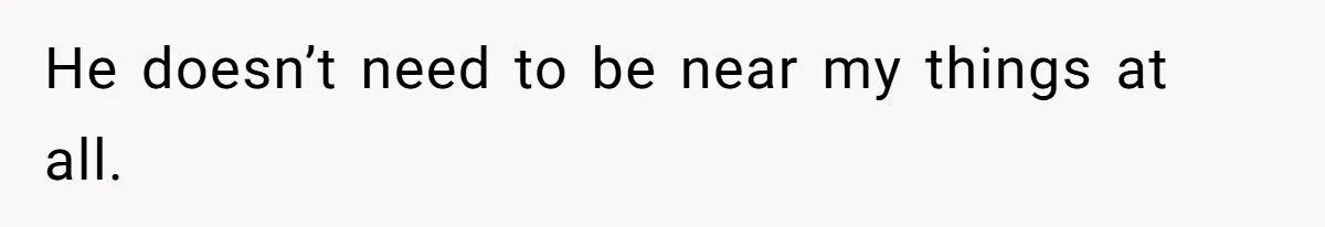 He doesn’t need to be near my things at all.