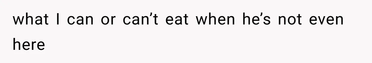 what I can or can’t eat when he’s not even here