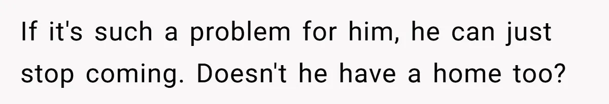 If it's such a problem for him, he can just stop coming. Doesn't he have a home too?