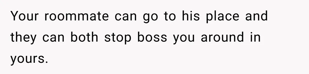 Your roommate can go to his place and they can both stop boss you around in yours.