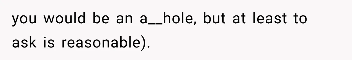 you would be an a__hole, but at least to ask is reasonable).
