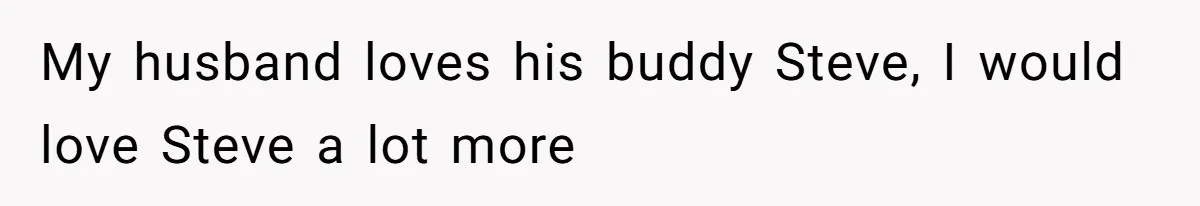 My husband loves his buddy Steve, I would love Steve a lot more