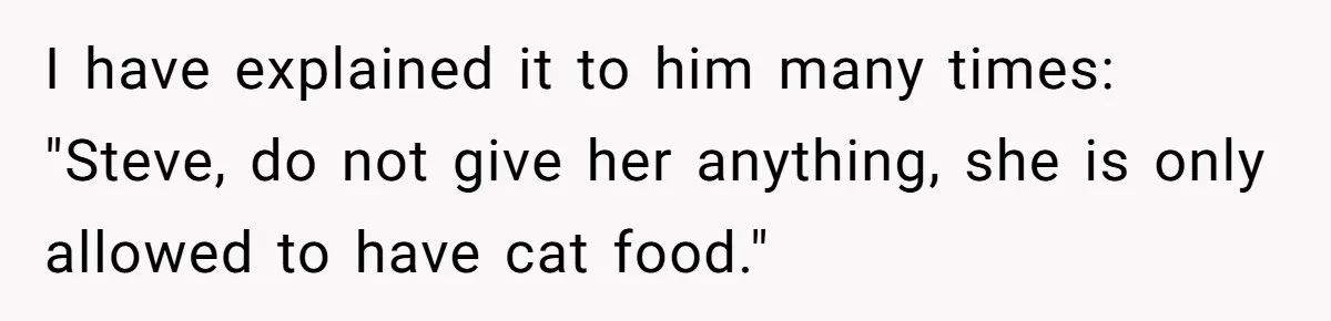 I have explained it to him many times: "Steve, do not give her anything, she is only allowed to have cat food."