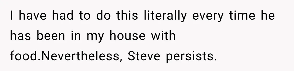I have had to do this literally every time he has been in my house with food.Nevertheless, Steve persists.