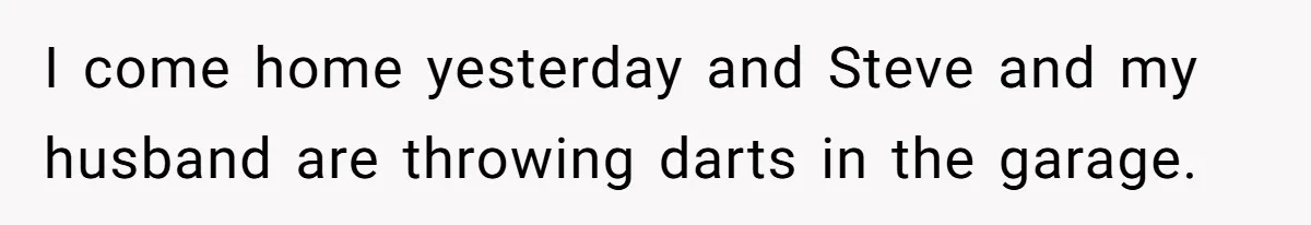 I come home yesterday and Steve and my husband are throwing darts in the garage.