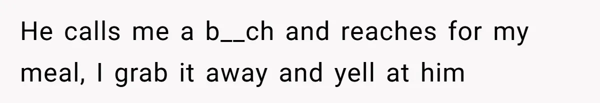He calls me a b__ch and reaches for my meal, I grab it away and yell at him