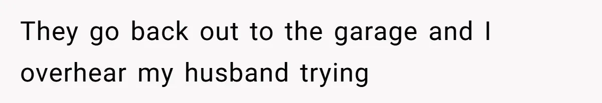 They go back out to the garage and I overhear my husband trying