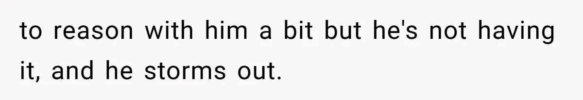 to reason with him a bit but he's not having it, and he storms out.