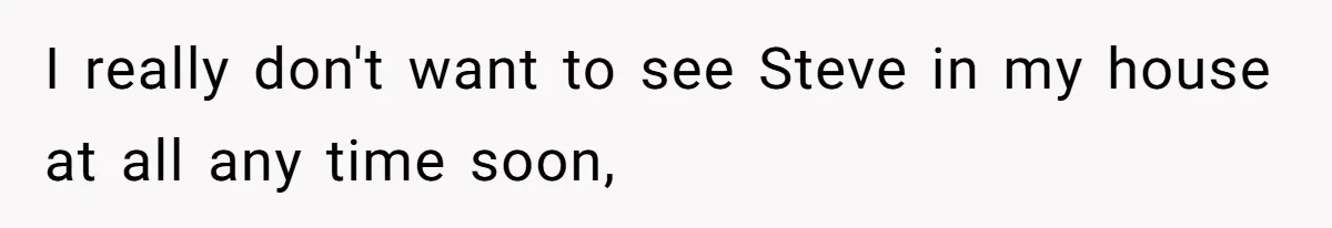 I really don't want to see Steve in my house at all any time soon,