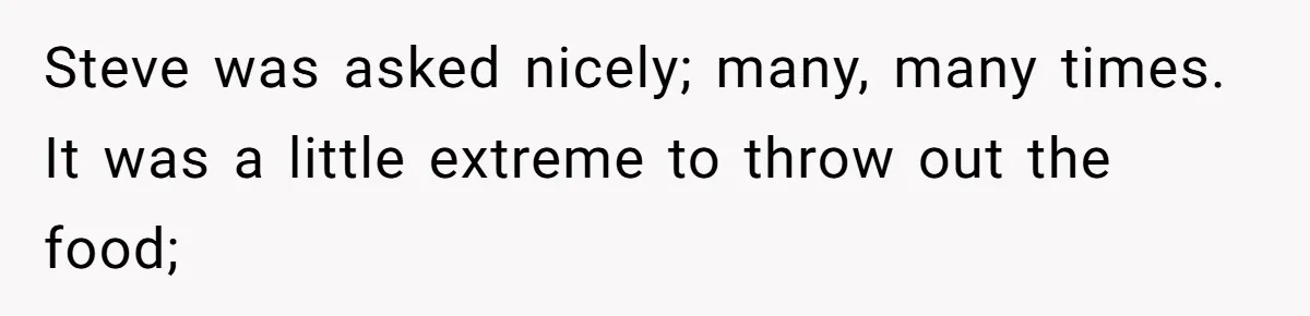 Steve was asked nicely; many, many times. It was a little extreme to throw out the food;