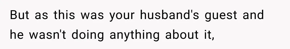 But as this was your husband's guest and he wasn't doing anything about it,