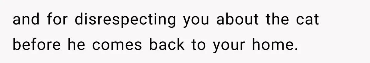 and for disrespecting you about the cat before he comes back to your home.