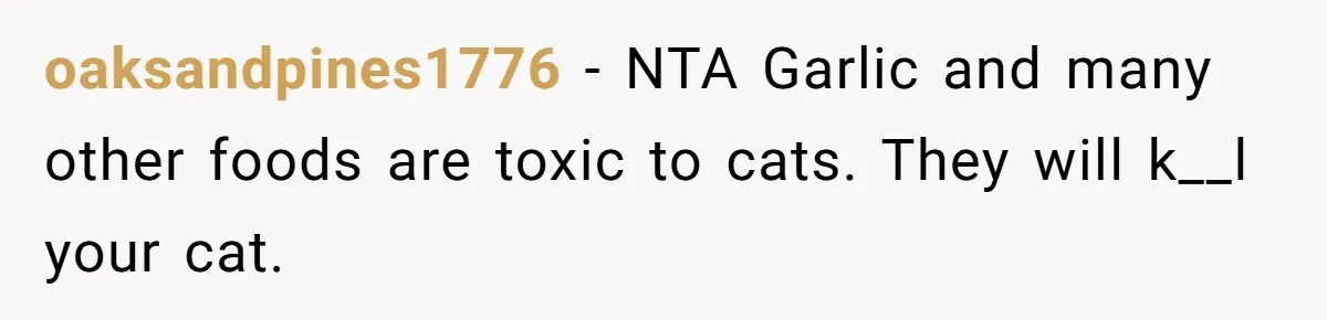 oaksandpines1776 − NTA Garlic and many other foods are toxic to cats. They will k__l your cat.