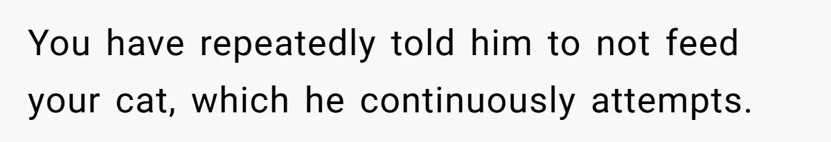 You have repeatedly told him to not feed your cat, which he continuously attempts.