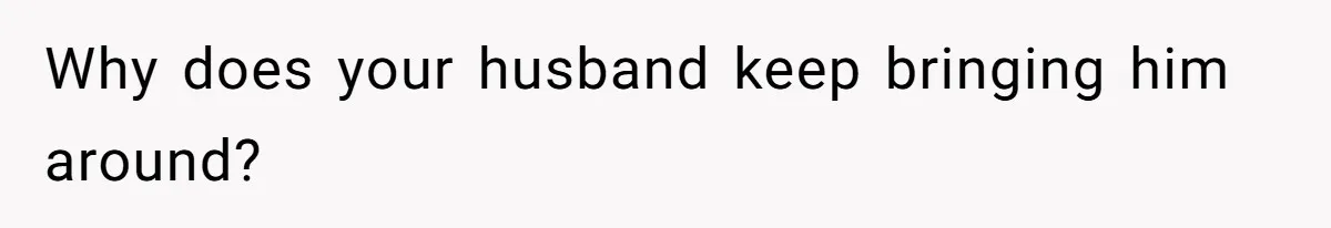 Why does your husband keep bringing him around?