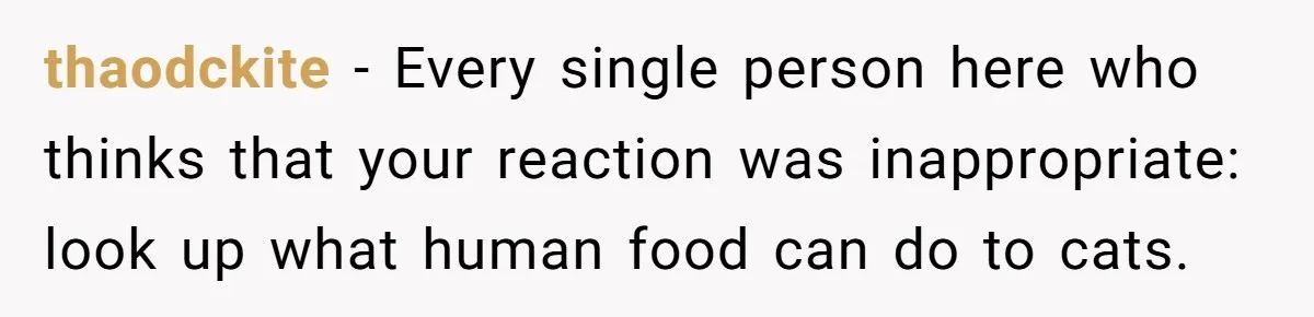 thaodckite − Every single person here who thinks that your reaction was inappropriate: look up what human food can do to cats.