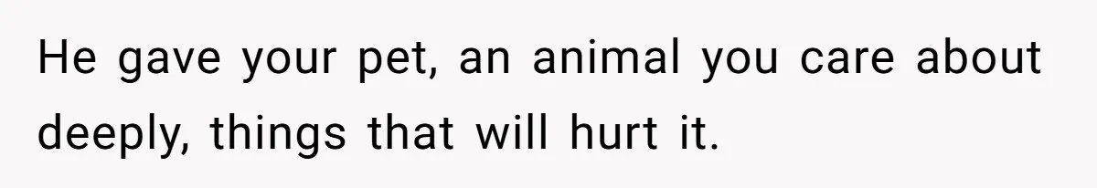 He gave your pet, an animal you care about deeply, things that will hurt it.