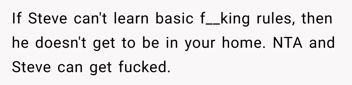 If Steve can't learn basic f__king rules, then he doesn't get to be in your home. NTA and Steve can get fucked.