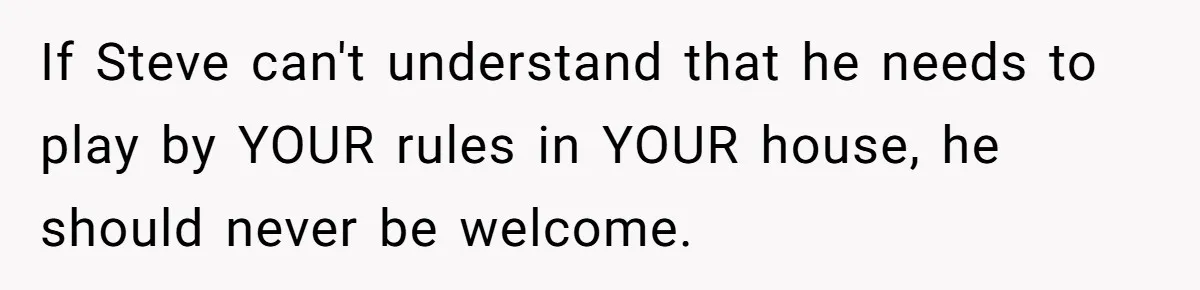 If Steve can't understand that he needs to play by YOUR rules in YOUR house, he should never be welcome.