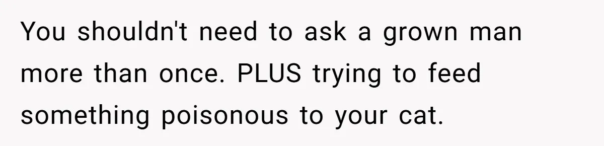 You shouldn't need to ask a grown man more than once. PLUS trying to feed something poisonous to your cat.