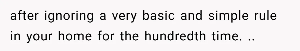 after ignoring a very basic and simple rule in your home for the hundredth time. ..