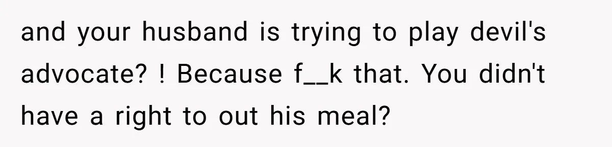 and your husband is trying to play devil's advocate? ! Because f__k that. You didn't have a right to out his meal?
